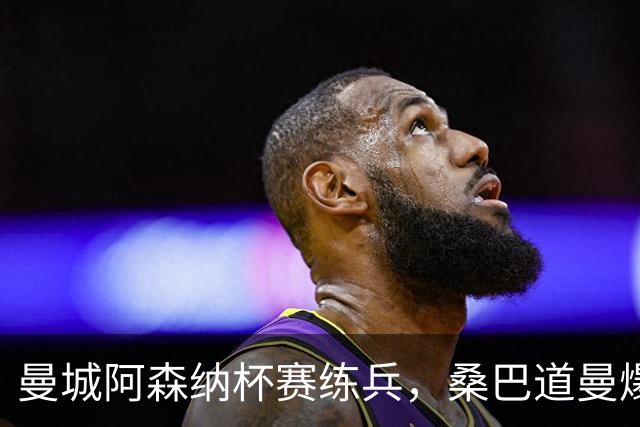 曼城阿森纳杯赛练兵，桑巴道曼爆发彰显豪门厚度